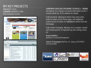 MY KEY PROJECTS
PROJECT/ JESS            JUMEIRAH ENGLISH SPEAKING SCHOOLS – DUBAI
DOMAIN/ WEBSITE+CMS      Developed Jess website to provide information on the 4
http://www.jess.sch.ae   schools within the JESS network of schools.
                         Fully functional, allowing for latest news and events
                         feeds to feature on the home page, and additional
                         content areas to feature as highlighted content from the
                         homepage.
                         Fully content managed, allowing Jess to update content
                         and remind parents of important up and coming events
                         etc.
                         Responsibilities:
                         Backend & Frontend development

                         Tools & Technologies/ ASP.net, C#, JQuery, SITEFINITY,
                         SQLServer2005
 