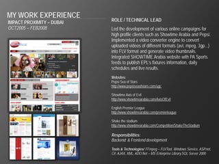 MY WORK EXPERIENCE
IMPACT PROXIMITY – DUBAI   ROLE / TECHNICAL LEAD
OCT2005 – FEB2008          Led the development of various online campaigns for
                           high profile clients such as Showtime Arabia and Pepsi.
                           Implemented a video converter engine to convert
                           uploaded videos of different formats (avi, mpeg, 3gp...)
                           into FLV format and generate video thumbnails.
                           Integrated SHOWTIME Arabia website with PA Sports
                           feeds to publish EPL’s fixtures information, daily
                           schedules and live results.
                           Websites:
                           Pepsi Sea of Stars
                           http://www.pepsiseaofstars.com/ugc

                           Showtime Axis of Evil
                           http://www.showtimearabia.com/AxisOfEvil

                           English Premier League
                           http://www.showtimearabia.com/premierleague

                           Shake the stadium
                           http://www.showtimearabia.com/Competition/ShakeTheStadium

                           Responsibilities:
                           Backend & Frontend development

                           Tools & Technologies/ FFmpeg – FLVTool, Windows Service, ASP.net,
                           C#, AJAX, XML, ADO.Net – MS Enterprise Library.SQL Server 2000
 