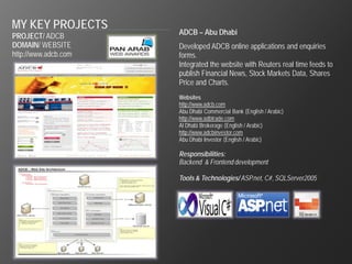 MY KEY PROJECTS
PROJECT/ ADCB         ADCB – Abu Dhabi
DOMAIN/ WEBSITE       Developed ADCB online applications and enquiries
http://www.adcb.com   forms.
                      Integrated the website with Reuters real time feeds to
                      publish Financial News, Stock Markets Data, Shares
                      Price and Charts.
                      Websites
                      http://www.adcb.com
                      Abu Dhabi Commercial Bank (English / Arabic)
                      http://www.adbtrade.com
                      Al Dhabi Brokerage (English / Arabic)
                      http://www.adcbinvestor.com
                      Abu Dhabi Investor (English / Arabic)

                      Responsibilities:
                      Backend & Frontend development

                      Tools & Technologies/ ASP.net, C#, SQLServer2005
 