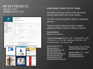 MY KEY PROJECTS
                      DUBAI WORLD TRADE CENTER - DUBAI
PROJECT/ DWTC
DOMAIN/ WEBSITE+CMS   Developed an in-house CMS to create and content
                      manage Dubai World Trade Center websites.

                      The CMS creates and publishes dynamic, multi-lingual
                      web sites..

                      Features include creating web pages, templates,
                      adding placeholders, business modules & data lists.
                      Responsibilities:
                      Backend Development

                      Tools & Technologies/ASP.net - UIP - Component Art - AJAX
                      – FCKEditor – JS, C# - XML - Nhibernate - ADO.Net – MS
                      Enterprise Library - SQL Server 2000

                      Websites [Client/ DWTC]         Website [Client/ Showtime Arabia]
                      http://www.gitex.com            http://www.showtimearabia.com
                      http://www.shopper.gitex.com
                      http://www.gulfood.com          Websites [Client/ Jeep – Dodge]
                      http://www.boatshowdubai.com    http://mideast.jeep.com
                      http://www.gulfcomms.com        http://mideast.dodge.com
                      http://www.careersuae.ae
                      http://www.dubaimotorshow.com
 