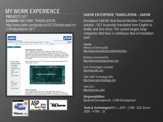 MY WORK EXPERIENCE                                  SAKHR ENTERPRISE TRANSLATION – SAKHR
PROJECT/ SET
DOMAIN/ MACHINE TRANSLATION                         Developed SAKHR Web Based Machine Translation
http://www.sakhr.com/products/SET/Default.aspx?se   solution - SET to provide translation from English to
c=Product&item=SET                                  Arabic and vice versa. The system targets large
                                                    companies that have a continuous flow of translation
                                                    work.
                                                    Clients:
                                                    Ministry of Defence(UK)
                                                    http://www.mod.uk/DefenceInternet/Home

                                                    Northrop Grumman(US)
                                                    http://www.northropgrumman.com

                                                    ALIS Technologies (Canada)
                                                    http://www.alis.com

                                                    SAIL LABS Technology (UK)
                                                    http://www.sail-technology.com/

                                                    SAIC(US.)
                                                    http://www.saic.com/

                                                    Responsibilities:
                                                    Backend Development , COM Development

                                                    Tools & Technologies/VC++, ASP – COM - SQL Server
                                                    2000 – HTML - JS
 