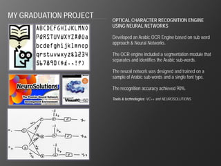 MY GRADUATION PROJECT
                        OPTICAL CHARACTER RECOGNITION ENGINE
                        USING NEURAL NETWORKS

                        Developed an Arabic OCR Engine based on sub word
                        approach & Neural Networks.

                        The OCR engine included a segmentation module that
                        separates and identifies the Arabic sub-words.

                        The neural network was designed and trained on a
                        sample of Arabic sub-words and a single font type.

                        The recognition accuracy achieved 90%.

                        Tools & technologies: VC++ and NEUROSOLUTIONS.
 