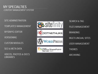 MY SPECIALTIES
CONTENT MANAGEMENT SYSTEM



SITE ADMINISTRATION         SEARCH & TAG

TEMPLATES MANAGEMENT        FILES MANAGEMENT

WYSIWYG EDITOR              BRANDING

VERSIONING                  MULTI LINGUAL SITES

CUSTOM MODULES              USER MANAGEMENT

SEO & META DATA             THEMES

VIDEOS, PHOTOS & DOCS       ARCHIVING
LIBRARIES
 