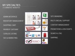 MY SPECIALTIES
E-COMMERCE WEBSITES




ADMIN INTERFACE        SITE BRANDING

INVENTORY MANAGEMENT   MULTI LINGUAL SUPPORT

SHOPPING CART          CONTENT MANAGEMENT

PAYMENT GATEWAY        PROMOTIONS & DISCOUNTS

CATALOG LISTING        SEARCH & TAG

SEO & MARKETING        SHIPPING
 
