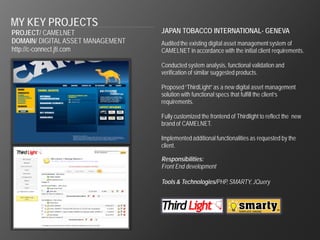 MY KEY PROJECTS
PROJECT/ CAMELNET                  JAPAN TOBACCO INTERNATIONAL- GENEVA
DOMAIN/ DIGITAL ASSET MANAGEMENT   Audited the existing digital asset management system of
http://c-connect.jti.com           CAMELNET in accordance with the initial client requirements.

                                   Conducted system analysis, functional validation and
                                   verification of similar suggested products.

                                   Proposed “ThirdLight” as a new digital asset management
                                   solution with functional specs that fulfill the client’s
                                   requirements.

                                   Fully customized the frontend of Thirdlight to reflect the new
                                   brand of CAMELNET.

                                   Implemented additional functionalities as requested by the
                                   client.

                                   Responsibilities:
                                   Front End development

                                   Tools & Technologies/PHP, SMARTY, JQuery
 
