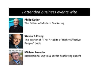 I attended business events with
 Philip Kotler
 The Father of Modern Marketing



 Steven R.Covey
 The author of “The 7 Habits of Highly Effective
 People” book


 Michael Leander
 International Digital & Direct Marketing Expert
 
