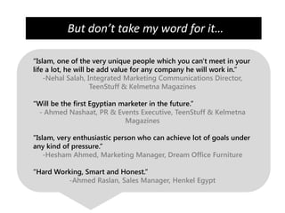 But don’t take my word for it…

“Islam, one of the very unique people which you can't meet in your
life a lot, he will be add value for any company he will work in.”
    -Nehal Salah, Integrated Marketing Communications Director,
                     TeenStuff & Kelmetna Magazines

“Will be the first Egyptian marketer in the future.”
 - Ahmed Nashaat, PR & Events Executive, TeenStuff & Kelmetna
                             Magazines

”Islam, very enthusiastic person who can achieve lot of goals under
any kind of pressure.”
    -Hesham Ahmed, Marketing Manager, Dream Office Furniture

“Hard Working, Smart and Honest.”
         -Ahmed Raslan, Sales Manager, Henkel Egypt
 