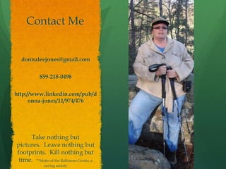 Contact Me


  donnaleejones@gmail.com


           859-218-0498


http://www.linkedin.com/pub/d
      onna-jones/11/974/476




     Take nothing but
pictures. Leave nothing but
footprints. Kill nothing but
 time. ~Motto of the Baltimore Grotto, a
             caving society
 