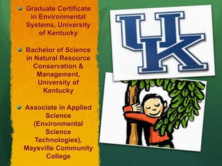 Graduate Certificate
 in Environmental
Systems, University
    of Kentucky

Bachelor of Science
in Natural Resource
  Conservation &
    Management,
    University of
     Kentucky

Associate in Applied
      Science
  (Environmental
      Science
  Technologies),
Maysville Community
      College
 