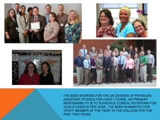I’VE BEEN WORKING FOR THE UK DIVISION OF PHYSICIAN
ASSISTANT STUDIES FOR OVER 7 YEARS. MY PRIMARY
RESPONSIBILITY IS TO SCHEDULE CLINICAL ROTATIONS FOR
55-60 STUDENTS PER YEAR. I’VE BEEN NOMINATED FOR
“STAFF MEMBER OF THE YEAR” IN THE COLLEGE FOR THE
PAST TWO YEARS.
 