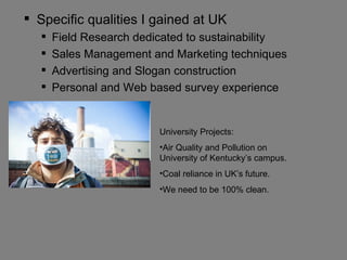  Specific qualities I gained at UK
     Field Research dedicated to sustainability
     Sales Management and Marketing techniques
     Advertising and Slogan construction
     Personal and Web based survey experience


                         University Projects:
                         •Air Quality and Pollution on
                         University of Kentucky’s campus.
                         •Coal reliance in UK’s future.
                         •We need to be 100% clean.
 