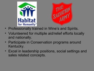 • Professionally trained in Wine’s and Spirits.
• Volunteered for multiple aid/relief efforts locally
  and nationally.
• Participate in Conservation programs around
  Kentucky.
• Excel in leadership positions, social settings and
  sales related concepts.
 
