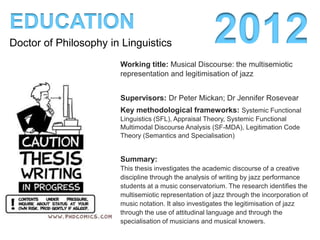 EDUCATION
Doctor of Philosophy in Linguistics                    2012
                       Title: On notes and knowers: the
                       representation, evaluation and legitimation of jazz

                       Supervisors: Dr Peter Mickan; Dr Jennifer Rosevear
                       Key methodological frameworks: Systemic Functional
                       Linguistics (SFL), Appraisal Theory, Systemic Functional
                       Multimodal Discourse Analysis (SF-MDA), Legitimation Code
                       Theory (Semantics and Specialisation)

                       Summary:
                       This thesis investigates how jazz performance students at a
                       conservatorium write about music. The research identifies the
                       multisemiotic representation of jazz through the incorporation of
                       music notation. It investigates the evaluation of jazz through the
                       use of attitudinal language to position musicians as worthy of
                       research. It also investigates the legitimisation of jazz through
                       the specialisation of musicians and musical knowers.
 