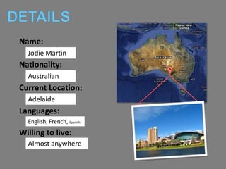 DETAILS
 Name:
   JodieMartin
   Jodie Martin
 Nationality:
   Australian
   Australian
 Current Location:
   Adelaid
   Adelaide
 Languages:
   English, French, Spanish
 Willing to live:
   Almost anywhere
 