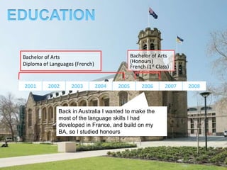 EDUCATION

 Bachelor of Arts                              Bachelor of Arts
 Diploma of Languages (French)                 (Honours)
                                               French (1st Class)


 2001      2002     2003         2004   2005        2006       2007   2008



               Back in Australia I wanted to make the
               most of the language skills I had
               developed in France, and build on my
               BA, so I studied honours
 