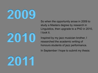 So when the opportunity arose in 2009 to
study a Masters degree by research in
Linguistics, then upgrade to a PhD in 2010,
I took it.
Inspired by my jazz musician brother, I
researched the academic writing of
honours students of jazz performance.
In December 2012 I submitted my thesis:
 