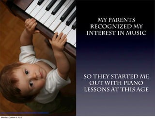 My parents
                                                        recognized my
                                                       interest in music




                                                       So they started me
                                                         out with piano
                                                       lessons at this age



http://www.(lickr.com/photos/8034873@N07/1499953615/

Monday, October 8, 2012
 