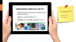Laboratorios Lafon S.A. de C.V.
Giro: Fabricación y distribución de reactivos para
diagnóstico clínico.
Lugar: Col. Condesa, México, D.F.
Contacto: Tel. 5553 3008. www.lafon.com.mx

 
