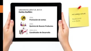 Laboratorios Lafon S.A. de C.V.

Carlos Guillén:
2008,

Promoción de ventas
2009,

Químico de Nuevos Productos
2009-2013,

Coordinador de Desarrollo

 
