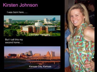 Kirsten Johnson
 I was born here…..




                      Lexington Kentucky

But I call this my
second home….




                      Kansas City, Kansas
 