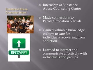    Internship at Substance
Substance Abuse        Abuse Counseling Center
Counselor Intern
                      Made connections to
                       Parole/Probation officials

                      Gained valuable knowledge
                       on how to care for
                       individuals recovering from
                       addiction

                      Learned to interact and
                       communicate effectively with
                       individuals and groups
 