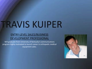 TRAVIS KUIPER
         ENTRY-LEVEL SALES/BUSINESS
         DEVELOPMENT PROFESSIONAL
  Will graduate from University of Kentucky’s communications
program-highly motivated to launch career in orthopedic medical
                       equipment sales.
 