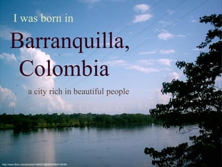 Colombia
I was born in
Barranquilla,
http://www.flickr.com/photos/41884233@N08/3884316638/
a city rich in beautiful people
 