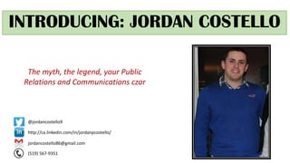 INTRODUCING: JORDAN COSTELLO
The myth, the legend, your Public
Relations and Communications czar
http://ca.linkedin.com/in/jordanpcostello/
jordancostello86@gmail.com
(519) 567-9351
@jordancostello9
 