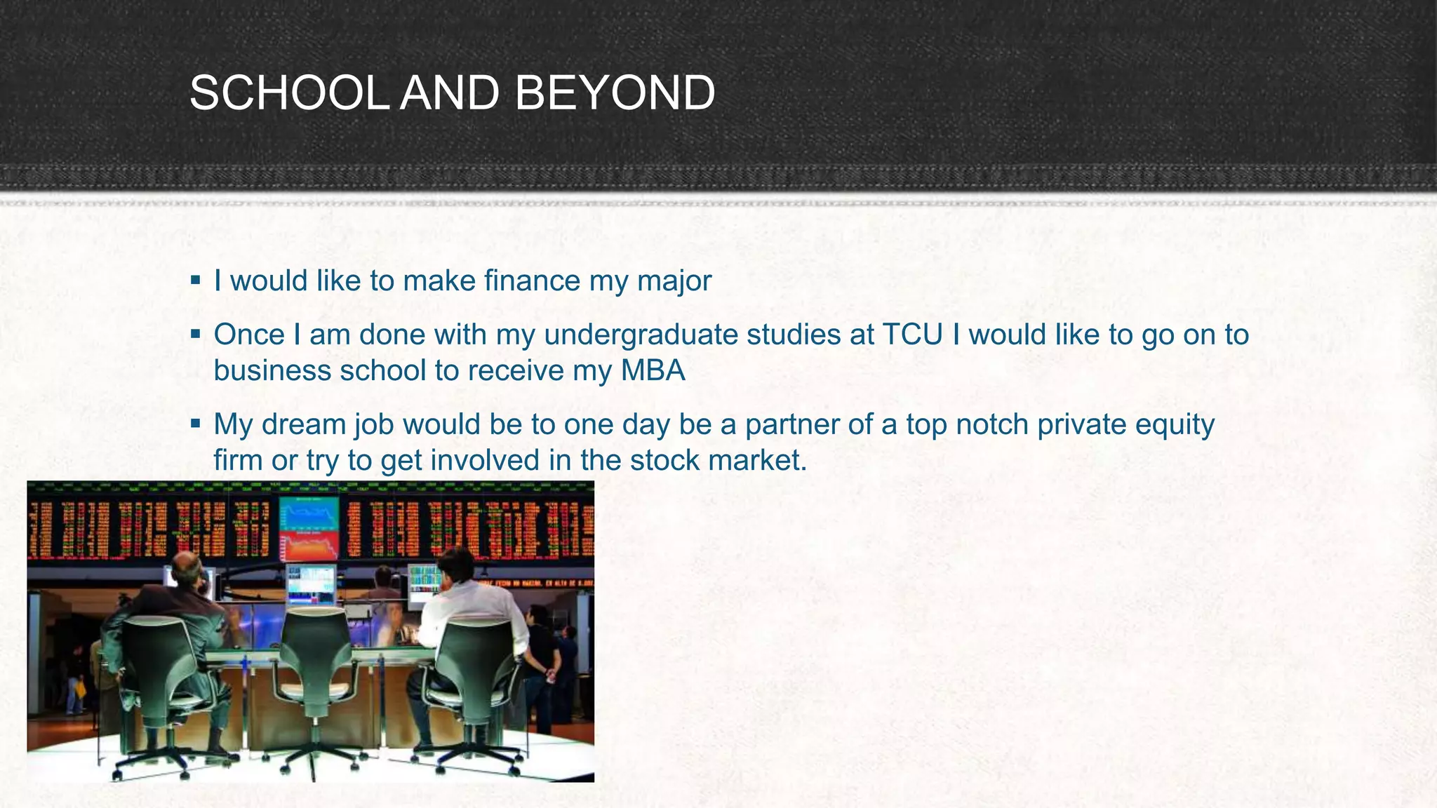 SCHOOL AND BEYOND
 I would like to make finance my major
 Once I am done with my undergraduate studies at TCU I would like to go on to
business school to receive my MBA
 My dream job would be to one day be a partner of a top notch private equity
firm or try to get involved in the stock market.
 