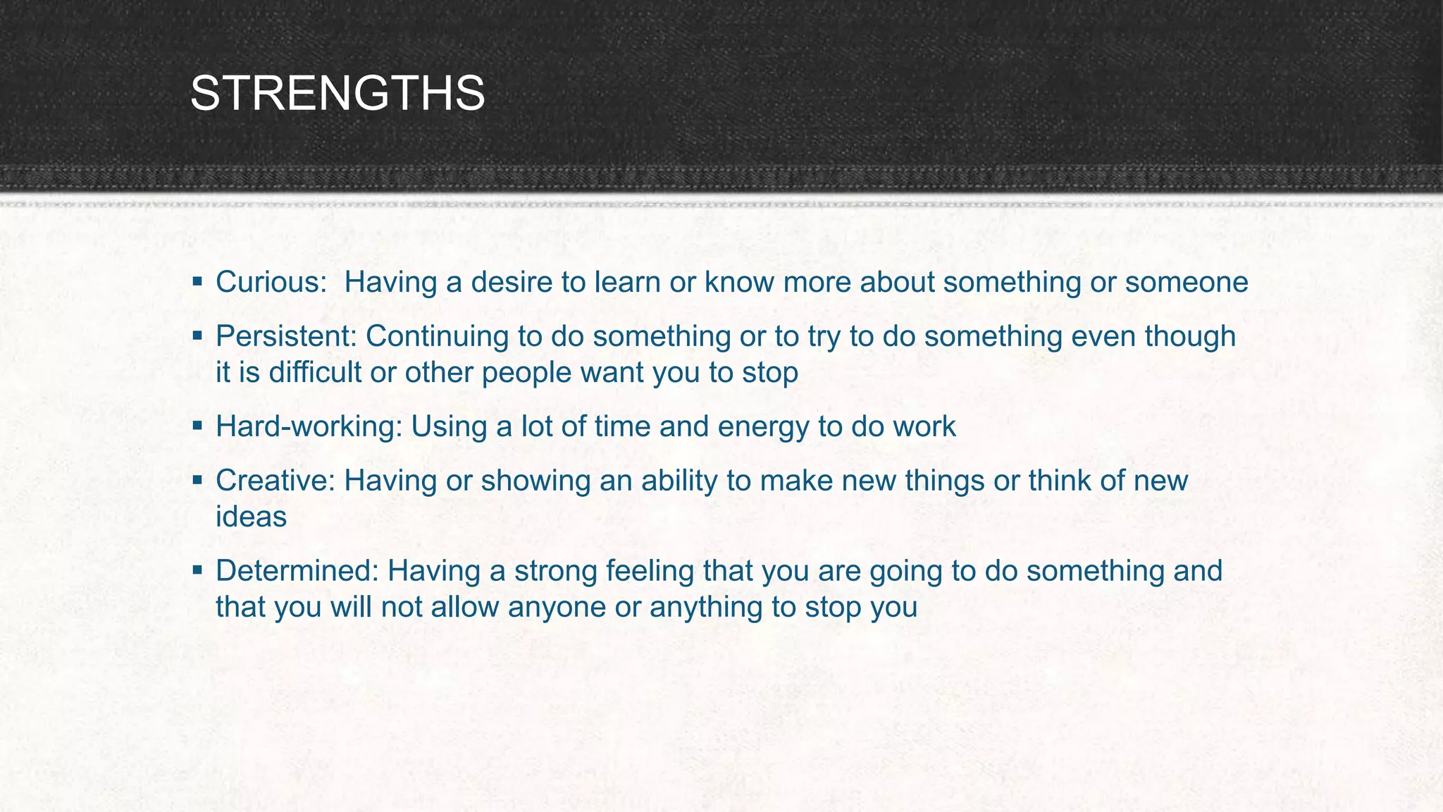 STRENGTHS
 Curious: Having a desire to learn or know more about something or someone
 Persistent: Continuing to do something or to try to do something even though
it is difficult or other people want you to stop
 Hard-working: Using a lot of time and energy to do work
 Creative: Having or showing an ability to make new things or think of new
ideas
 Determined: Having a strong feeling that you are going to do something and
that you will not allow anyone or anything to stop you
 