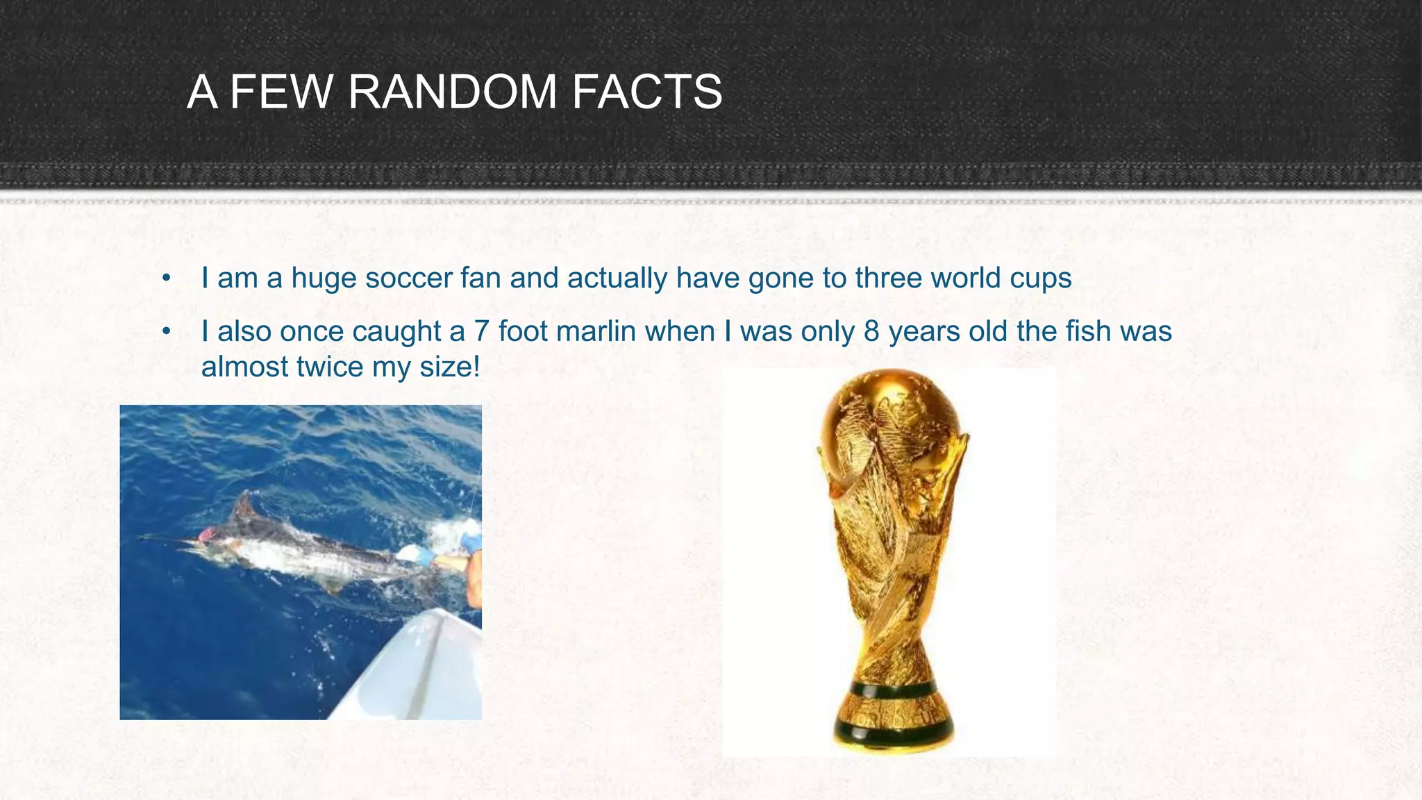 A FEW RANDOM FACTS
• I am a huge soccer fan and actually have gone to three world cups
• I also once caught a 7 foot marlin when I was only 8 years old the fish was
almost twice my size!
 