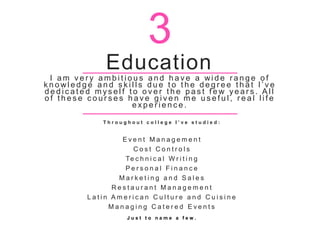 Education
I a m v e r y a m b i t i o u s a n d h a v e a wi d e r a n g e o f
k n o wl e d g e a n d s k i l l s d u e t o t h e d e g r e e t h a t I ’ v e
d e d i c a t e d m y s e l f t o o v e r t h e p a s t f e w y e a r s . A l l
o f t h e s e c o u r s e s h a v e g i v e n m e u s e f u l , r e a l l i f e
e x p e r i e n c e .
T h r o u g h o u t c o l l e g e I ’ v e s t u d i e d :
E v e n t M a n a g e m e n t
C o s t C o n t r o l s
Te c h n i c a l W r i t i n g
P e r s o n a l F i n a n c e
M a r k e t i n g a n d S a l e s
R e s t a u r a n t M a n a g e m e n t
L a t i n A m e r i c a n C u l t u r e a n d C u i s i n e
M a n a g i n g C a t e r e d E v e n t s
J u s t t o n a m e a f e w .
3
 