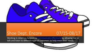 Shoe Dept. Encore 07/15-08/17
Working in retail has helped me communicate effectively by allowing me to
talk and listen to different type of customers to help meet their needs.
 