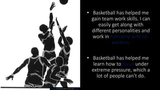• Basketball has helped me
gain team work skills. I can
easily get along with
different personalities and
work in harmony with co-
workers.
• Basketball has helped me
learn how to focus under
extreme pressure, which a
lot of people can’t do.
This Photo by Unknown Author is licensed under CC BY-SA
 