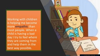 Working with children
is helping me become
more empathic than
most people. When a
child is having a bad
day I try to feel where
they are coming from
and help them in the
best way possible.
This Photo by Unknown Author is licensed under CC BY-NC-ND
 