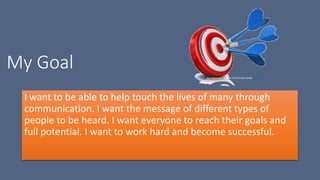 My Goal
I want to be able to help touch the lives of many through
communication. I want the message of different types of
people to be heard. I want everyone to reach their goals and
full potential. I want to work hard and become successful.
This Photo by Unknown Author is licensed under CC BY
 