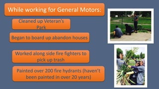 While working for General Motors:
Painted over 200 fire hydrants (haven’t
been painted in over 20 years)
Began to board up abandon houses
Cleaned up Veteran’s
Park
Worked along side fire fighters to
pick up trash
 