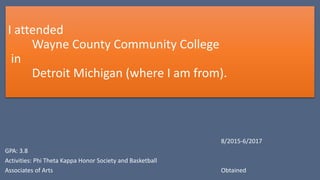 I attended
Wayne County Community College
in
Detroit Michigan (where I am from).
8/2015-6/2017
GPA: 3.8
Activities: Phi Theta Kappa Honor Society and Basketball
Associates of Arts Obtained
 