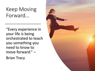 1
“Every experience in
your life is being
orchestrated to teach
you something you
need to know to
move forward.” –
Brian Tracy
Keep Moving
Forward…
 