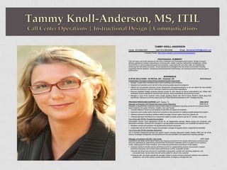 TAMMY KNOLL-ANDERSON
Home: 813-929-3337 Cell: 813-385-6352 Email: tkanderson2000@yahoo.com
LinkedIn Profile: http://www.linkedin.com/in/tammyknollanderson
PROFESSIONAL SUMMARY
Over ten years call center experience with Arthur Andersen and PricewaterhouseCoopers. Range of support
delivery experience includes responding to incoming calls, quality customer relationship management, writing
SLAs/SOPs/ IT communications/support documentation, supervising HR call center staff, and establishing/
enhancing HR call center processes. Broad operational knowledge of the call center environment including
supporting internal initiatives, developing interdepartmental relationships, and coaching towards improved agent
performance.
EXPERIENCE
B WYZE SOLUTIONS – B VIRTUAL INC., Suwanee, GA 2010-Present
Independent Contractor Instructional Designer/Quality Assurance
 Manage Thought Rock, MindMuze and B Virtual marketing communications.
 Designed and executed current call and online proctoring quality assurance programs.
 Defined and documented eLearning course development processes/procedures so we can deliver the best possible
services and products to meet our customer's needs and exceed their expectations.
 Built and published multiple eLearning training courses for both internal as well as external/client use. Edited client
certification training materials for instructor-lead manuals, virtual presentations and eLearning courses.
 Managed a voice of the customer (VOC) project speaking directly with 2010 B Wyze Solutions clients about their
experiences. Delivered a summary report used by B Wyze Solutions leadership for 2011 strategic planning.
PRICEWATERHOUSECOOPERS LLP, Tampa, FL 2002-2010
Manager of Analytics HR Shared Services Center Reporting 2009-2010
Managed a departmental continuous improvement project to standardize reporting across four functional units/21
teams related to the goals: Efficiency, Quality, Cost, and People:
 Compiled efficiency metrics around quantity of work effort and speed of completion.
 Captured current quality control metrics and consulted on best practices for creating a quality assessment program.
 Gathered department spending indicators related to budget: cost per capita, hours over capacity, etc.
 Collected data about the fitness of our department related to people concerns such as OT, vacation, training, etc.
Tour of Duty with HR SSC Process Documentation
Documented Service Level Agreements (SLAs) for all departmental services offered across four functional units.
Developed a template, consulted with managers to set appropriate measures/goals, and completed the editorial review.
 Reviewed, revised and published 100 departmental procedure documents.
 Collaborated with the HR SSC Process Documentation manager to regularly deliver a departmental newsletter.
Tour of Duty with HR SSC Domestic Deployment
Tier 2 Domestic Deployment process and system support including deployment system (Retain) SME and call center
training, knowledge management, procedural/service level documentation and support team reporting package.
Manager of Analytics HR SSC Call Center 2007-2009
Established call center performance metrics and reporting protocols for the advisor performance scorecard and
executive dashboard by determining important Key Performance Indicators (KPIs) in support of our business
model, setting goals for these indicators, and measuring performance according to those targets.
 Analyzed reports to identify specific performance driver to impact lasting process improvement, maintain
enhanced processes, and monitor future performance on KPIs. Examples include:
Revised call phone tree structure to consolidate routing paths, parallel with reporting categories, and
reduce/eliminate volume where the call center added no value to the customer.
Partnered with call center operational manager related to topics including employee retention and customer
satisfaction, call center training, quality assessments, emergency management, etc.
 