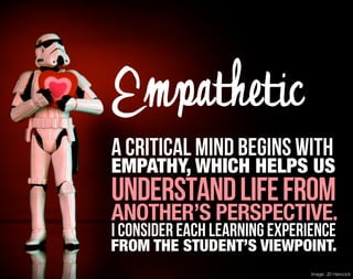 Empathetic
A critical mind begins with
EMPATHY, WHICH HELPS US
understand life from
ANOTHER’S PERSPECTIVE.
I consider each learning experience
FROM THE STUDENT’S VIEWPOINT.
                               Image: JD Hancock
 