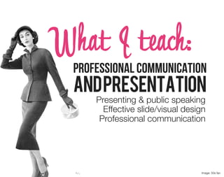 What I teach:
  Professional Communication
  and Presentation
      Presenting & public speaking
        Effective slide/visual design
       Professional communication




                                   Image: 50s fan
 