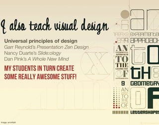 I also teach visual design
   Universal principles of design
   Garr Reynold’s Presentation Zen Design
   Nancy Duarte’s Slide:ology
   Dan Pink’s A Whole New Mind

   My students in turn create
   some really awesome stuff!




Image: arnoKath
 