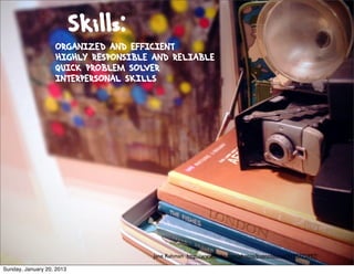 Skills:
                   ORGANIZED AND EFFICIENT
                   HIGHLY RESPONSIBLE AND RELIABLE
                   QUICK PROBLEM SOLVER
                   INTERPERSONAL SKILLS




                                      Jane Rahman http://www.ﬂickr.com/photos/buenosaurus/3195775997/

Sunday, January 20, 2013
 