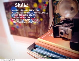 Skills:
                   ORGANIZED AND EFFICIENT
                   HIGHLY RESPONSIBLE AND RELIABLE
                   QUICK PROBLEM SOLVER
                   INTERPERSONAL SKILLS
                   COMMITTED TEAM PLAYER
                    PROFESSIONAL DEMEANOR




                                      Jane Rahman http://www.ﬂickr.com/photos/buenosaurus/3195775997/

Sunday, January 20, 2013
 