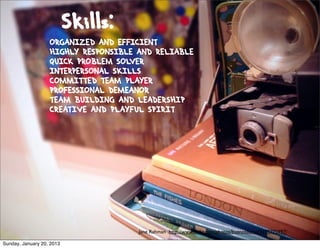 Skills:
                   ORGANIZED AND EFFICIENT
                   HIGHLY RESPONSIBLE AND RELIABLE
                   QUICK PROBLEM SOLVER
                   INTERPERSONAL SKILLS
                   COMMITTED TEAM PLAYER
                   PROFESSIONAL DEMEANOR
                   TEAM BUILDING AND LEADERSHIP
                   CREATIVE AND PLAYFUL SPIRIT




                                      Jane Rahman http://www.ﬂickr.com/photos/buenosaurus/3195775997/

Sunday, January 20, 2013
 