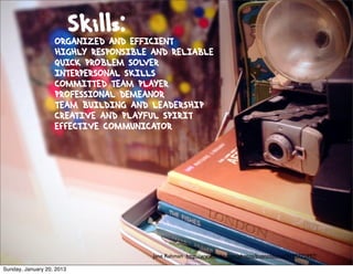 Skills:
                   ORGANIZED AND EFFICIENT
                   HIGHLY RESPONSIBLE AND RELIABLE
                   QUICK PROBLEM SOLVER
                   INTERPERSONAL SKILLS
                   COMMITTED TEAM PLAYER
                   PROFESSIONAL DEMEANOR
                   TEAM BUILDING AND LEADERSHIP
                   CREATIVE AND PLAYFUL SPIRIT
                   EffECTIVE COMMUNICATOR




                                      Jane Rahman http://www.ﬂickr.com/photos/buenosaurus/3195775997/

Sunday, January 20, 2013
 