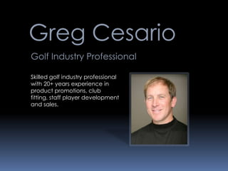 Greg Cesario
Golf Industry Professional

Skilled golf industry professional
with 20+ years experience in
product promotions, club
fitting, staff player development
and sales.
 