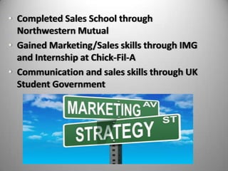 • Completed Sales School through
Northwestern Mutual
• Gained Marketing/Sales skills through IMG
and Internship at Chick-Fil-A
• Communication and sales skills through UK
Student Government