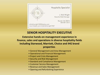 SENIOR HOSPITALITY EXECUTIVE
     Extensive hands-on management experience in
finance, sales and operations in diverse hospitality fields
   including Starwood, Marriott, Choice and IHG brand
                       properties.
          • General Management and Area Management
          • Operational and Financial Management
          • Project and Crisis Management
          • Security and Risk Management
          • Standard and Compliance Management
          • Customer Service Management
          • Revenue and Sales Management
          • Opening and Refurbishing Experience
 